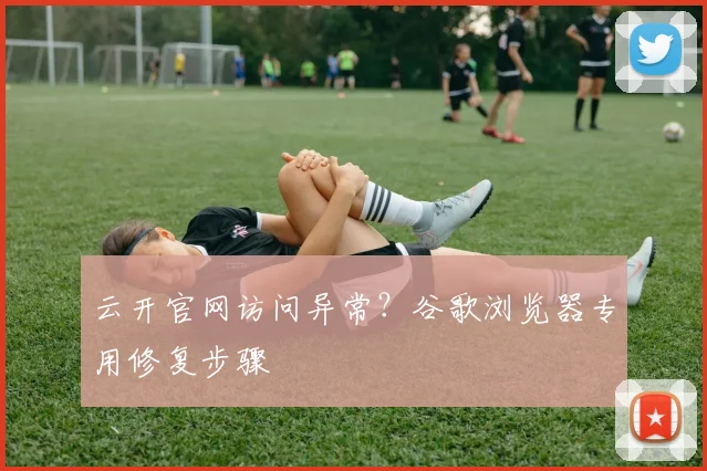 云开官网访问异常?谷歌浏览器专用修复步骤